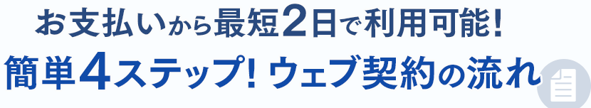 お支払い完了から最短2日で利用可能!簡単4ステップ!ウェブ契約の流れ