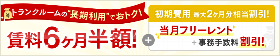 トランクルームの“長期利用”でおトク!賃料6ヶ月半額!+初期費用 最大2ヶ月分相当割引!当月フリーレント+事務手数料割引!