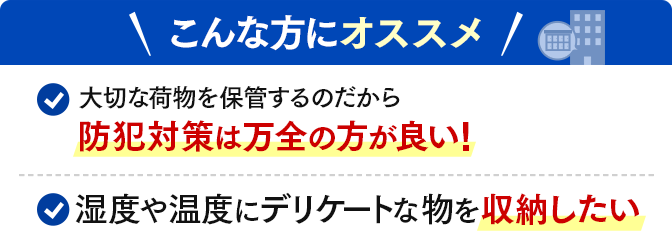 \こんな方にオススメ/大切な荷物を保管するのだから防犯対策は万全の方が良い!・湿度や温度にデリケートな物を収納したい