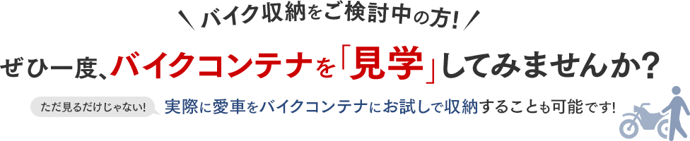 バイク収納をご検討中の方!ぜひ一度、バイクコンテナを「見学」してみませんか?ただ見るだけじゃない!実際に愛車をバイクコンテナにお試しで収納することも可能です!