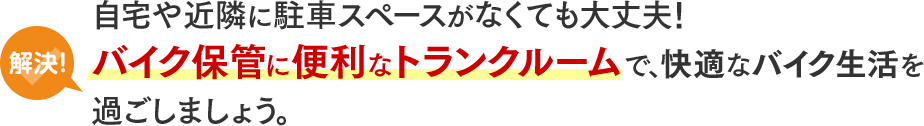 解決!自宅や近隣に駐車スペースがなくても大丈夫!バイク保管に便利なトランクルームで、快適なバイク生活を過ごしましょう。
